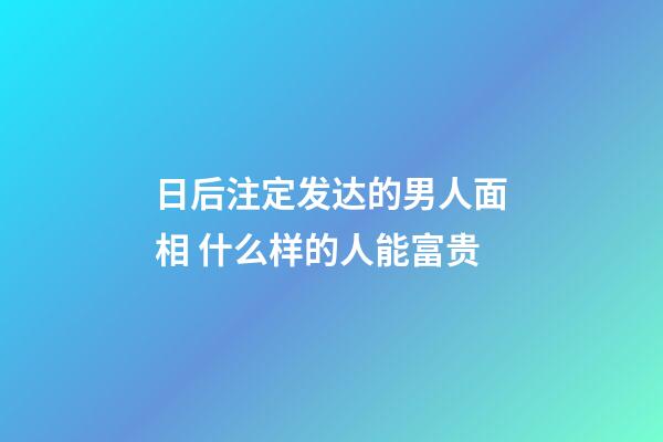 日后注定发达的男人面相 什么样的人能富贵